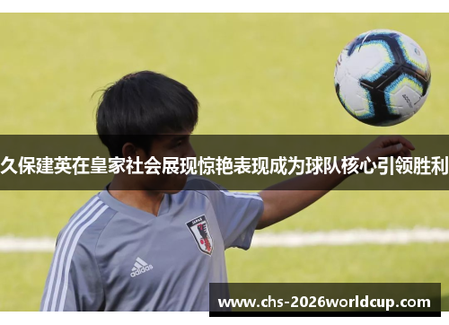 久保建英在皇家社会展现惊艳表现成为球队核心引领胜利